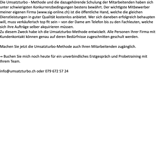 Die Umsatzturbo - Methode und die dazugehörende Schulung der Mitarbeitenden haben sich unter schwierigsten Konkurrenzbedingungen bestens bewährt. Der wichtigste Mitbewerber meiner eigenen Firma (www.sig-online.ch) ist die öffentliche Hand, welche die gleichen Dienstleistungen in guter Qualität kostenlos anbietet. Wer sich daneben erfolgreich behaupten will, muss verkäuferisch top fit sein – von der Dame am Telefon bis zu den Fachleuten, welche sich ihre Aufträge selber akquirieren müssen. Zu diesem Zweck habe ich die Umsatzturbo-Methode entwickelt. Alle Personen Ihrer Firma mit Kundenkontakt können genau auf deren Bedürfnisse zugeschnitten geschult werden. Machen Sie jetzt die Umsatzturbo-Methode auch Ihren Mitarbeitenden zugänglich. ⇒ Buchen Sie mich noch heute für ein unverbindliches Erstgespräch und Probetraining mit Ihrem Team. info@umsatzturbo.ch oder 079 672 57 24 